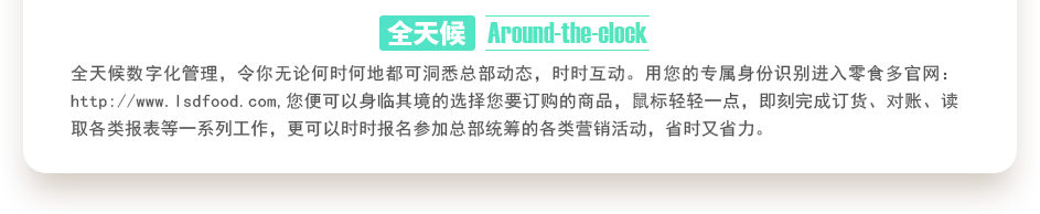 行業(yè)內(nèi)特有的全天候數(shù)字化管理，令你無論何時(shí)何地都可洞悉總部動(dòng)態(tài)，時(shí)時(shí)互動(dòng)。用您的專屬身份識(shí)別進(jìn)入零食多官網(wǎng)：http://bjyhts.com,您便可以身臨其境的選擇您要訂購的商品，鼠標(biāo)輕輕一點(diǎn)，即刻完成訂貨、對(duì)賬、讀取各類報(bào)表等一系列工作，更可以時(shí)時(shí)報(bào)名參加總部統(tǒng)籌的各類營銷活動(dòng)，省時(shí)又省力。